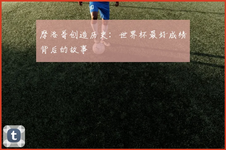 摩洛哥创造历史：世界杯最好成绩背后的故事