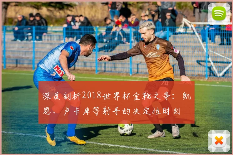 深度剖析2018世界杯金靴之争：凯恩、卢卡库等射手的决定性时刻