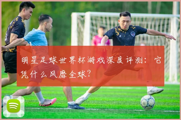 明星足球世界杯游戏深度评测：它凭什么风靡全球？